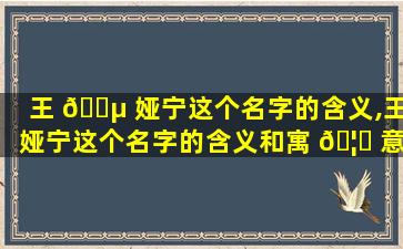 王 🌵 娅宁这个名字的含义,王娅宁这个名字的含义和寓 🦟 意